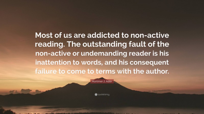 Mortimer J. Adler Quote: “Most of us are addicted to non-active reading. The outstanding fault of the non-active or undemanding reader is his inattention to words, and his consequent failure to come to terms with the author.”