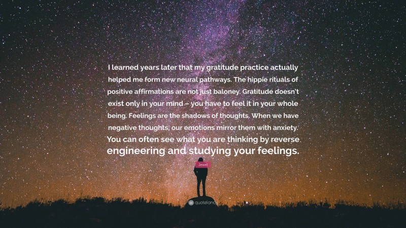 Jewel Quote: “I learned years later that my gratitude practice actually helped me form new neural pathways. The hippie rituals of positive affirmations are not just baloney. Gratitude doesn’t exist only in your mind – you have to feel it in your whole being. Feelings are the shadows of thoughts. When we have negative thoughts, our emotions mirror them with anxiety. You can often see what you are thinking by reverse engineering and studying your feelings.”