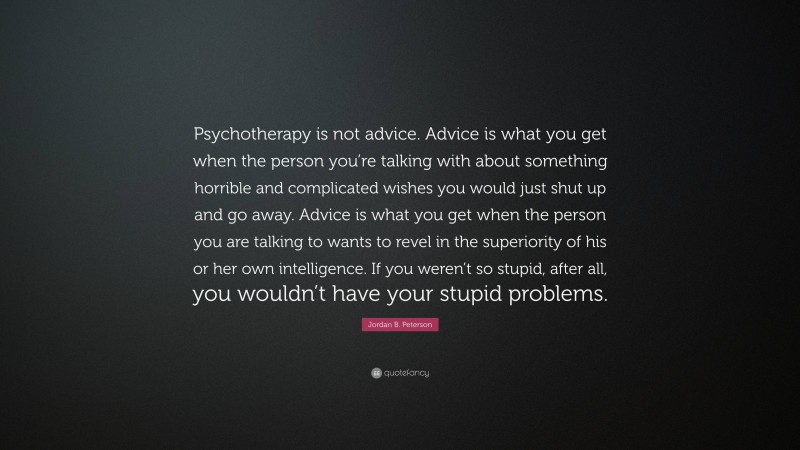 Jordan B. Peterson Quote: “Psychotherapy is not advice. Advice is what you get when the person you’re talking with about something horrible and complicated wishes you would just shut up and go away. Advice is what you get when the person you are talking to wants to revel in the superiority of his or her own intelligence. If you weren’t so stupid, after all, you wouldn’t have your stupid problems.”