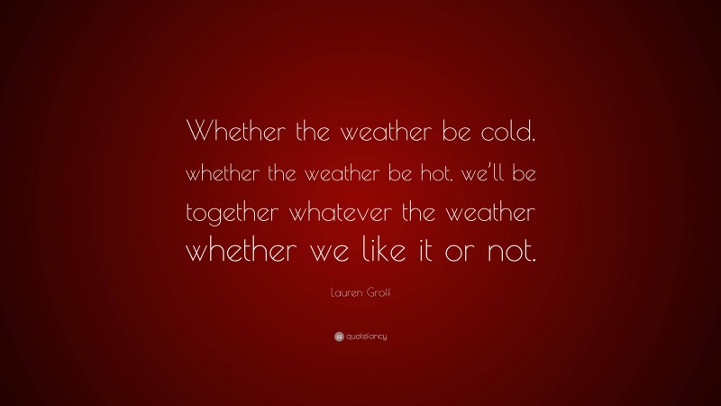 Lauren Groff Quote: “Whether the weather be cold, whether the weather be hot, we’ll be together whatever the weather whether we like it or not.”