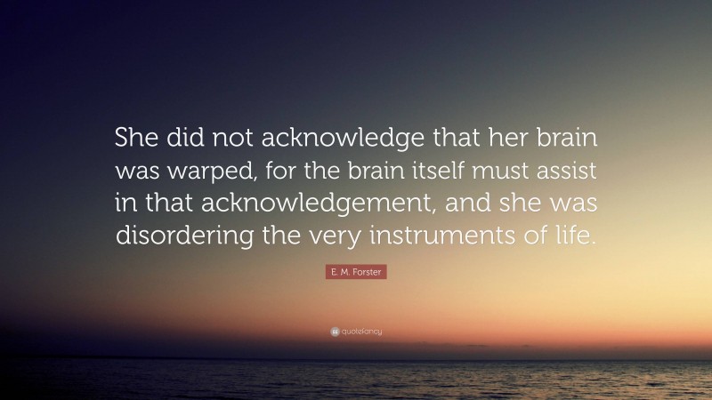 E. M. Forster Quote: “She did not acknowledge that her brain was warped, for the brain itself must assist in that acknowledgement, and she was disordering the very instruments of life.”