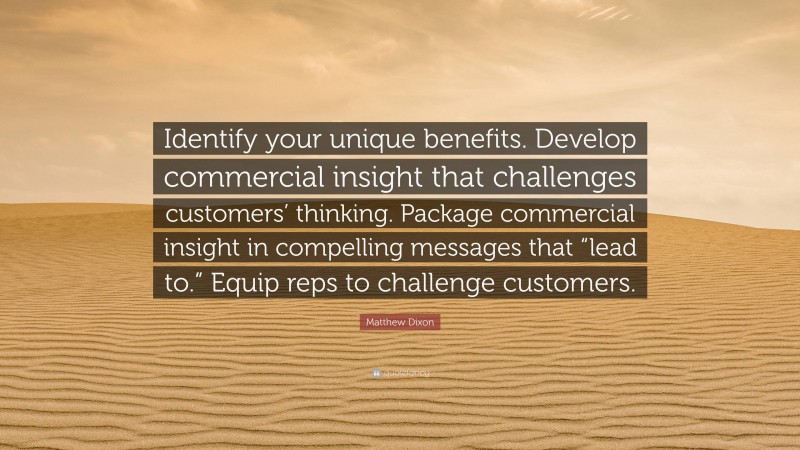 Matthew Dixon Quote: “Identify your unique benefits. Develop commercial insight that challenges customers’ thinking. Package commercial insight in compelling messages that “lead to.” Equip reps to challenge customers.”