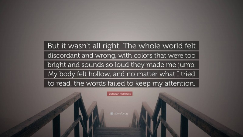 Deborah Harkness Quote: “But it wasn’t all right. The whole world felt discordant and wrong, with colors that were too bright and sounds so loud they made me jump. My body felt hollow, and no matter what I tried to read, the words failed to keep my attention.”