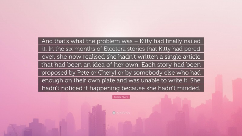 Cecelia Ahern Quote: “And that’s what the problem was – Kitty had finally nailed it. In the six months of Etcetera stories that Kitty had pored over, she now realised she hadn’t written a single article that had been an idea of her own. Each story had been proposed by Pete or Cheryl or by somebody else who had enough on their own plate and was unable to write it. She hadn’t noticed it happening because she hadn’t minded.”