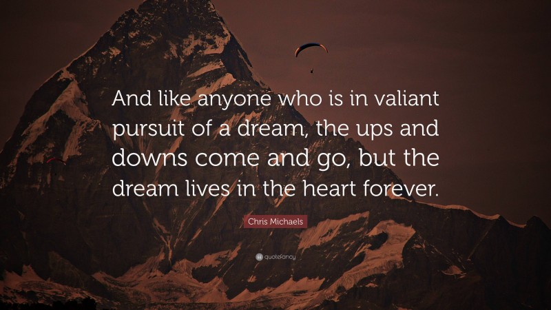 Chris Michaels Quote: “And like anyone who is in valiant pursuit of a dream, the ups and downs come and go, but the dream lives in the heart forever.”