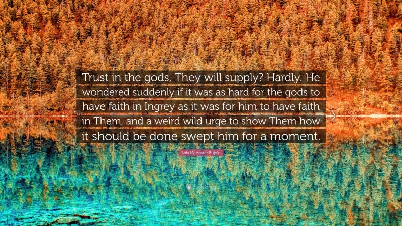 Lois McMaster Bujold Quote: “Trust in the gods, They will supply? Hardly. He wondered suddenly if it was as hard for the gods to have faith in Ingrey as it was for him to have faith in Them, and a weird wild urge to show Them how it should be done swept him for a moment.”