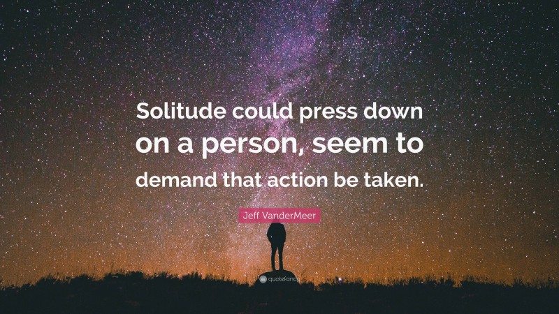 Jeff VanderMeer Quote: “Solitude could press down on a person, seem to demand that action be taken.”