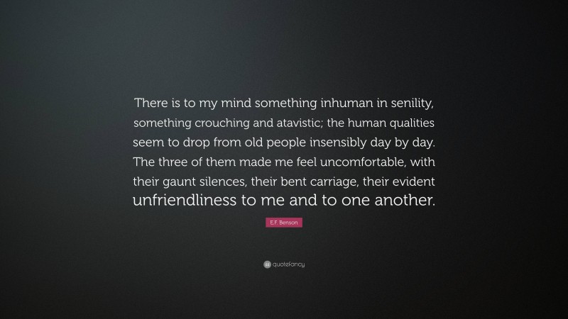 E.F. Benson Quote: “There is to my mind something inhuman in senility, something crouching and atavistic; the human qualities seem to drop from old people insensibly day by day. The three of them made me feel uncomfortable, with their gaunt silences, their bent carriage, their evident unfriendliness to me and to one another.”