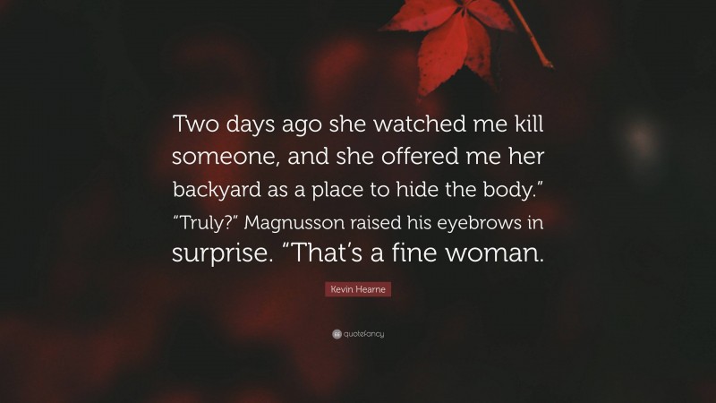 Kevin Hearne Quote: “Two days ago she watched me kill someone, and she offered me her backyard as a place to hide the body.” “Truly?” Magnusson raised his eyebrows in surprise. “That’s a fine woman.”