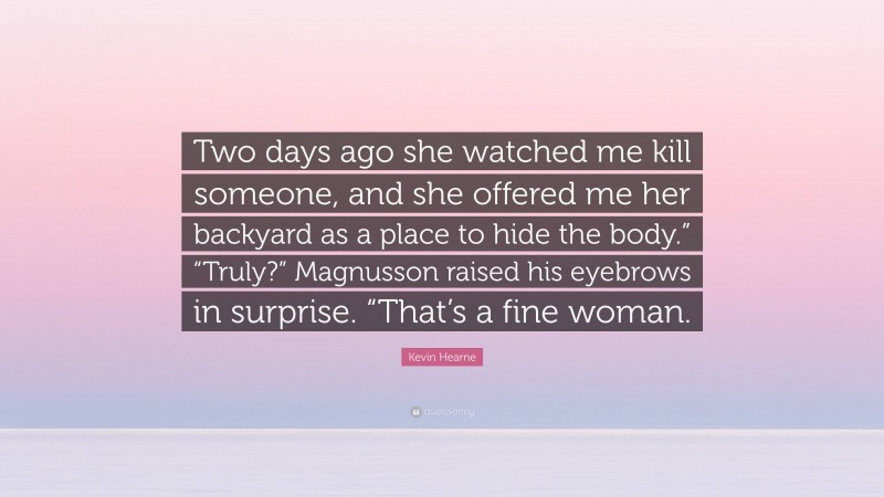 Kevin Hearne Quote: “Two days ago she watched me kill someone, and she offered me her backyard as a place to hide the body.” “Truly?” Magnusson raised his eyebrows in surprise. “That’s a fine woman.”
