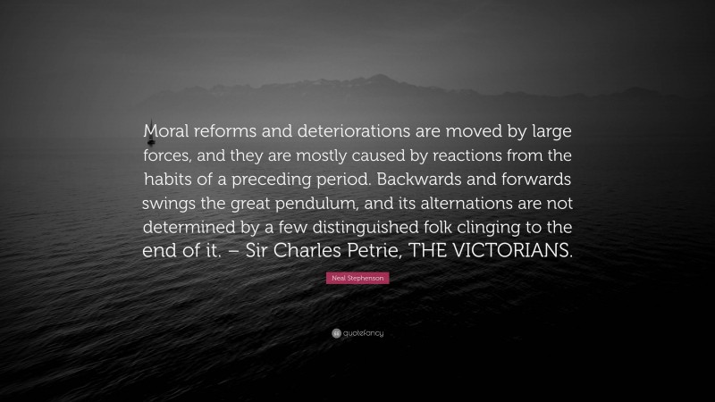 Neal Stephenson Quote: “Moral reforms and deteriorations are moved by large forces, and they are mostly caused by reactions from the habits of a preceding period. Backwards and forwards swings the great pendulum, and its alternations are not determined by a few distinguished folk clinging to the end of it. – Sir Charles Petrie, THE VICTORIANS.”