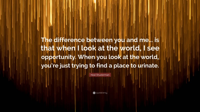 Neal Shusterman Quote: “The difference between you and me... is that when I look at the world, I see opportunity. When you look at the world, you’re just trying to find a place to urinate.”