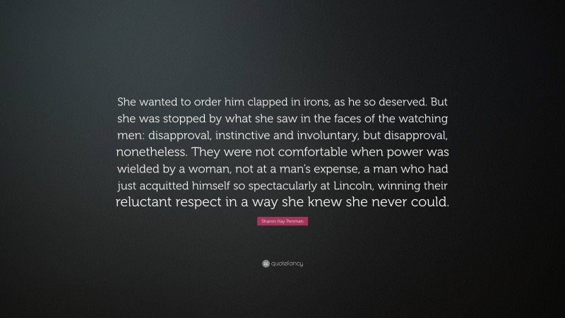 Sharon Kay Penman Quote: “She wanted to order him clapped in irons, as he so deserved. But she was stopped by what she saw in the faces of the watching men: disapproval, instinctive and involuntary, but disapproval, nonetheless. They were not comfortable when power was wielded by a woman, not at a man’s expense, a man who had just acquitted himself so spectacularly at Lincoln, winning their reluctant respect in a way she knew she never could.”