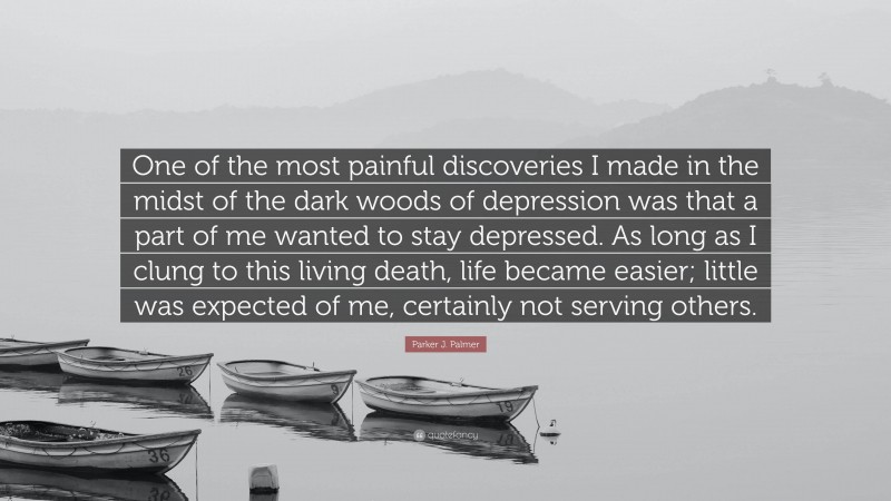 Parker J. Palmer Quote: “One of the most painful discoveries I made in the midst of the dark woods of depression was that a part of me wanted to stay depressed. As long as I clung to this living death, life became easier; little was expected of me, certainly not serving others.”