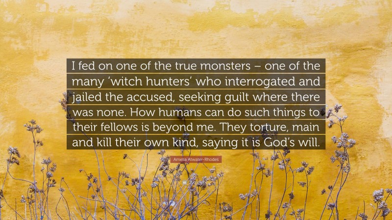 Amelia Atwater-Rhodes Quote: “I fed on one of the true monsters – one of the many ‘witch hunters’ who interrogated and jailed the accused, seeking guilt where there was none. How humans can do such things to their fellows is beyond me. They torture, main and kill their own kind, saying it is God’s will.”