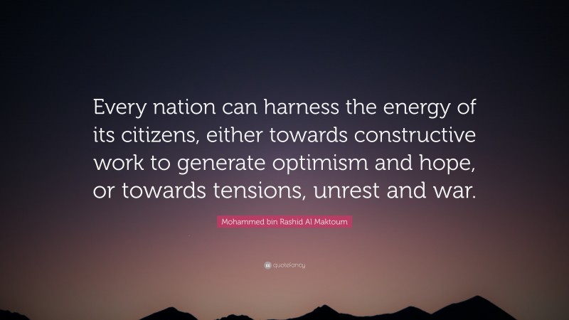 Mohammed bin Rashid Al Maktoum Quote: “Every nation can harness the energy of its citizens, either towards constructive work to generate optimism and hope, or towards tensions, unrest and war.”