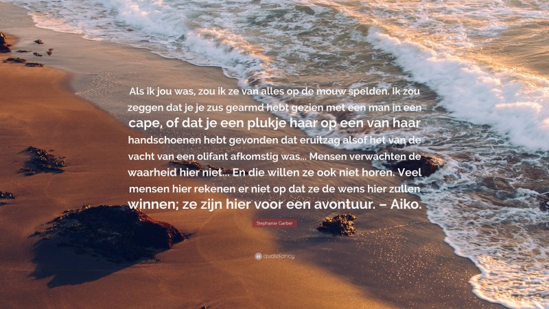 Stephanie Garber Quote: “Als ik jou was, zou ik ze van alles op de mouw spelden. Ik zou zeggen dat je je zus gearmd hebt gezien met een man in een cape, of dat je een plukje haar op een van haar handschoenen hebt gevonden dat eruitzag alsof het van de vacht van een olifant afkomstig was... Mensen verwachten de waarheid hier niet... En die willen ze ook niet horen. Veel mensen hier rekenen er niet op dat ze de wens hier zullen winnen; ze zijn hier voor een avontuur. – Aiko.”