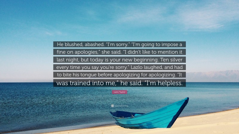 Laini Taylor Quote: “He blushed, abashed. “I’m sorry.” “I’m going to impose a fine on apologies,” she said. “I didn’t like to mention it last night, but today is your new beginning. Ten silver every time you say you’re sorry.” Lazlo laughed, and had to bite his tongue before apologizing for apologizing. “It was trained into me,” he said. “I’m helpless.”