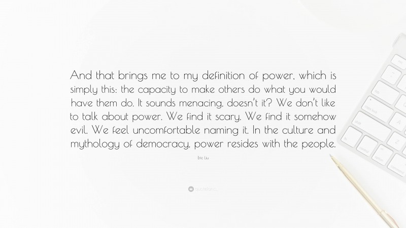 Eric Liu Quote: “And that brings me to my definition of power, which is simply this: the capacity to make others do what you would have them do. It sounds menacing, doesn’t it? We don’t like to talk about power. We find it scary. We find it somehow evil. We feel uncomfortable naming it. In the culture and mythology of democracy, power resides with the people.”