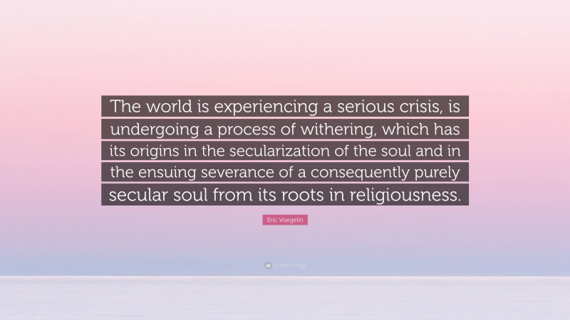 Eric Voegelin Quote: “The world is experiencing a serious crisis, is undergoing a process of withering, which has its origins in the secularization of the soul and in the ensuing severance of a consequently purely secular soul from its roots in religiousness.”