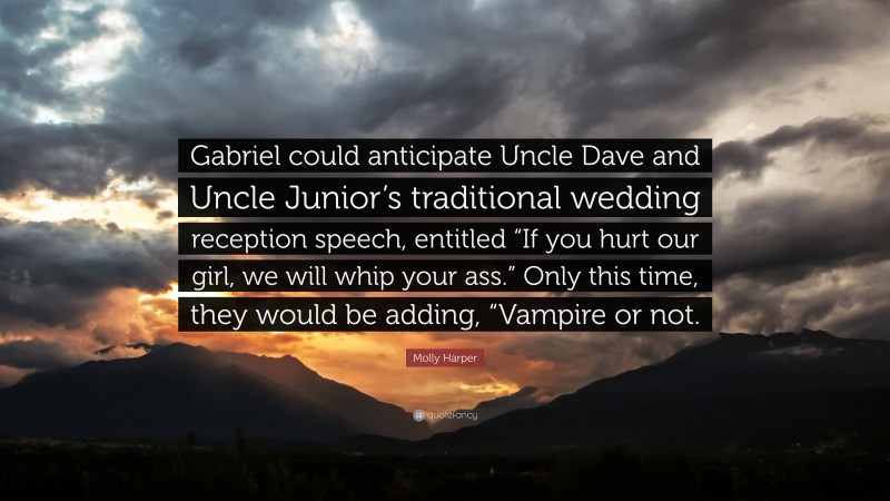 Molly Harper Quote: “Gabriel could anticipate Uncle Dave and Uncle Junior’s traditional wedding reception speech, entitled “If you hurt our girl, we will whip your ass.” Only this time, they would be adding, “Vampire or not.”