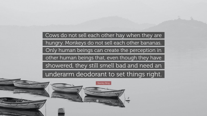 Stanley Bing Quote: “Cows do not sell each other hay when they are hungry. Monkeys do not sell each other bananas. Only human beings can create the perception in other human beings that, even though they have showered, they still smell bad and need an underarm deodorant to set things right.”