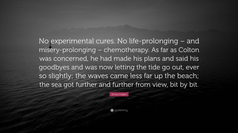 Jenny Colgan Quote: “No experimental cures. No life-prolonging – and misery-prolonging – chemotherapy. As far as Colton was concerned, he had made his plans and said his goodbyes and was now letting the tide go out, ever so slightly; the waves came less far up the beach; the sea got further and further from view, bit by bit.”