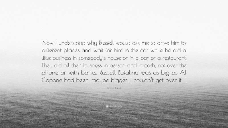 Charles Brandt Quote: “Now I understood why Russell would ask me to drive him to different places and wait for him in the car while he did a little business in somebody’s house or in a bar or a restaurant. They did all their business in person and in cash, not over the phone or with banks. Russell Bufalino was as big as Al Capone had been, maybe bigger. I couldn’t get over it. I.”