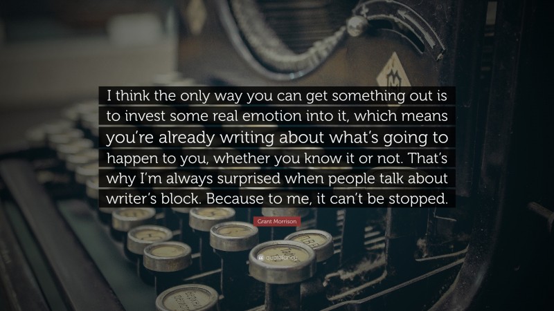 Grant Morrison Quote: “I think the only way you can get something out is to invest some real emotion into it, which means you’re already writing about what’s going to happen to you, whether you know it or not. That’s why I’m always surprised when people talk about writer’s block. Because to me, it can’t be stopped.”