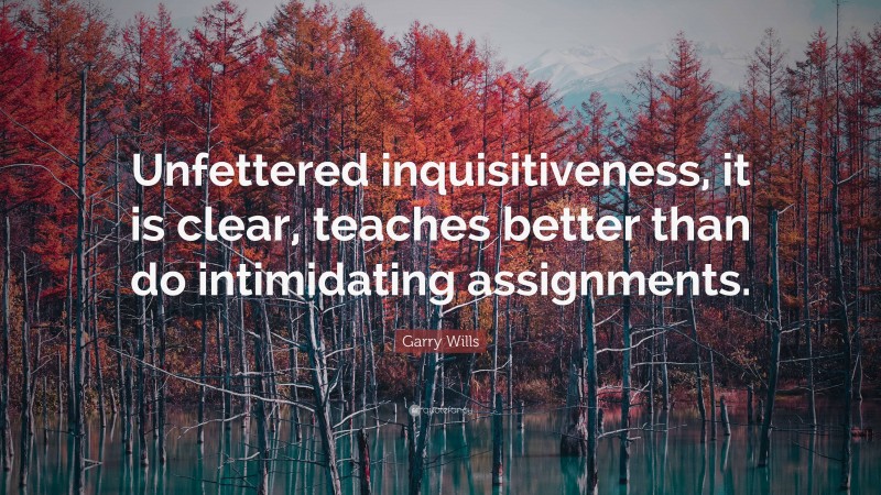 Garry Wills Quote: “Unfettered inquisitiveness, it is clear, teaches better than do intimidating assignments.”