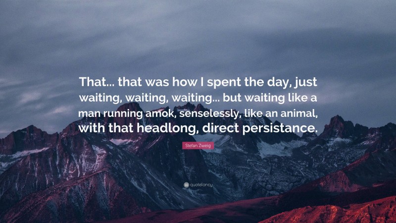 Stefan Zweig Quote: “That... that was how I spent the day, just waiting, waiting, waiting... but waiting like a man running amok, senselessly, like an animal, with that headlong, direct persistance.”