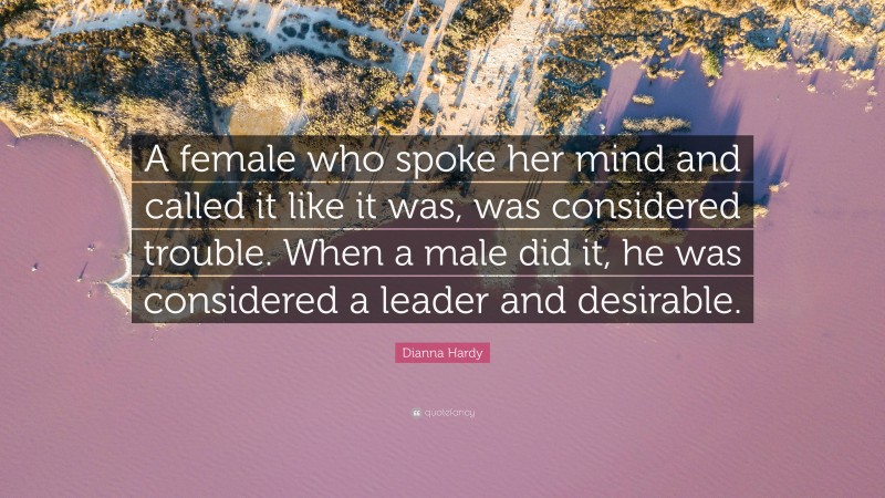 Dianna Hardy Quote: “A female who spoke her mind and called it like it was, was considered trouble. When a male did it, he was considered a leader and desirable.”