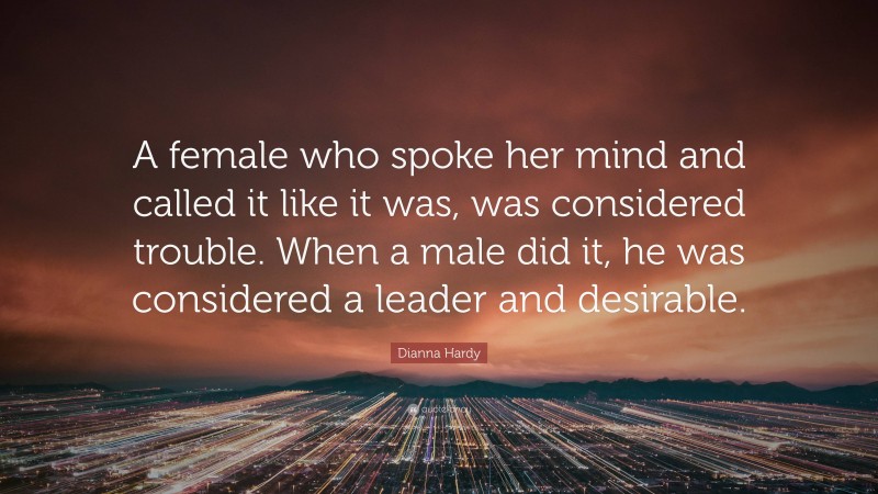Dianna Hardy Quote: “A female who spoke her mind and called it like it was, was considered trouble. When a male did it, he was considered a leader and desirable.”