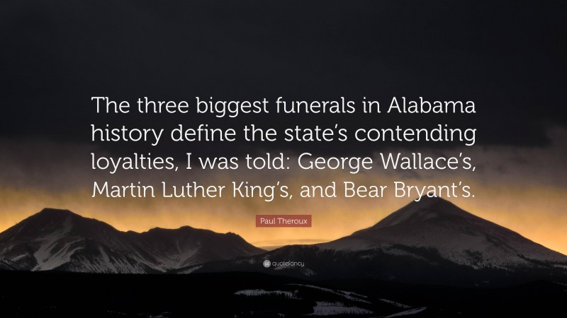 Paul Theroux Quote: “The three biggest funerals in Alabama history define the state’s contending loyalties, I was told: George Wallace’s, Martin Luther King’s, and Bear Bryant’s.”