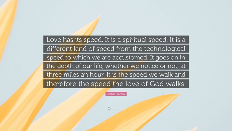 Kosuke Koyama Quote: “Love has its speed. It is a spiritual speed. It is a different kind of speed from the technological speed to which we are accustomed. It goes on in the depth of our life, whether we notice or not, at three miles an hour. It is the speed we walk and therefore the speed the love of God walks.”