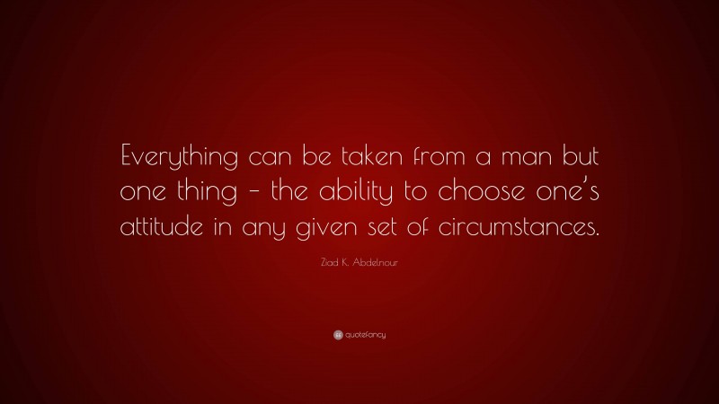 Ziad K. Abdelnour Quote: “Everything can be taken from a man but one thing – the ability to choose one’s attitude in any given set of circumstances.”