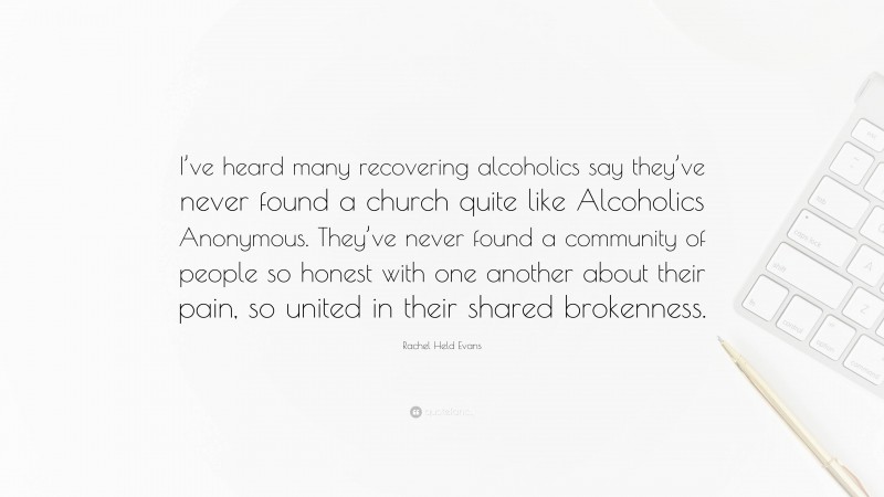 Rachel Held Evans Quote: “I’ve heard many recovering alcoholics say they’ve never found a church quite like Alcoholics Anonymous. They’ve never found a community of people so honest with one another about their pain, so united in their shared brokenness.”