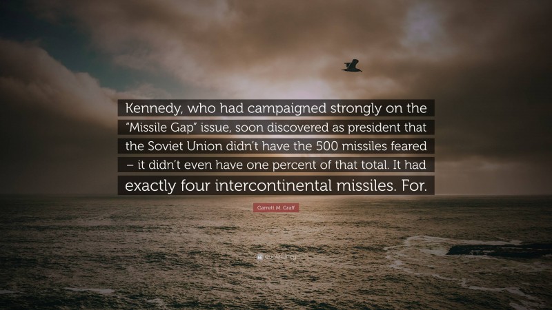 Garrett M. Graff Quote: “Kennedy, who had campaigned strongly on the “Missile Gap” issue, soon discovered as president that the Soviet Union didn’t have the 500 missiles feared – it didn’t even have one percent of that total. It had exactly four intercontinental missiles. For.”