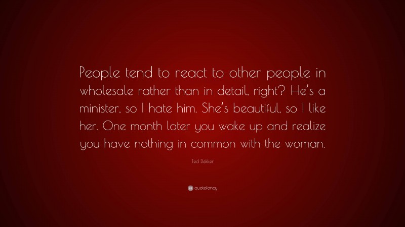 Ted Dekker Quote: “People tend to react to other people in wholesale rather than in detail, right? He’s a minister, so I hate him. She’s beautiful, so I like her. One month later you wake up and realize you have nothing in common with the woman.”