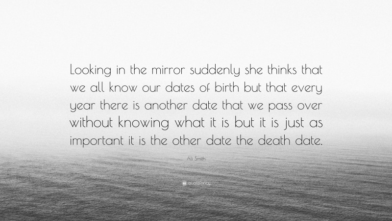 Ali Smith Quote: “Looking in the mirror suddenly she thinks that we all know our dates of birth but that every year there is another date that we pass over without knowing what it is but it is just as important it is the other date the death date.”