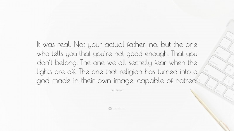 Ted Dekker Quote: “It was real. Not your actual father, no, but the one who tells you that you’re not good enough. That you don’t belong. The one we all secretly fear when the lights are off. The one that religion has turned into a god made in their own image, capable of hatred.”
