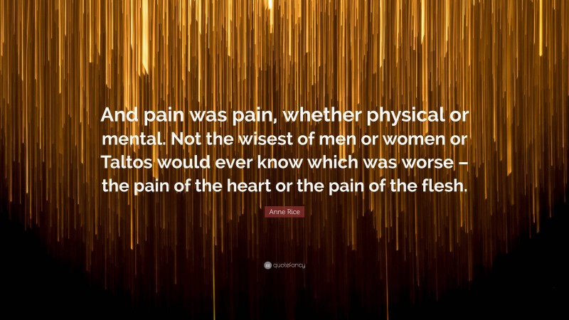 Anne Rice Quote: “And pain was pain, whether physical or mental. Not the wisest of men or women or Taltos would ever know which was worse – the pain of the heart or the pain of the flesh.”