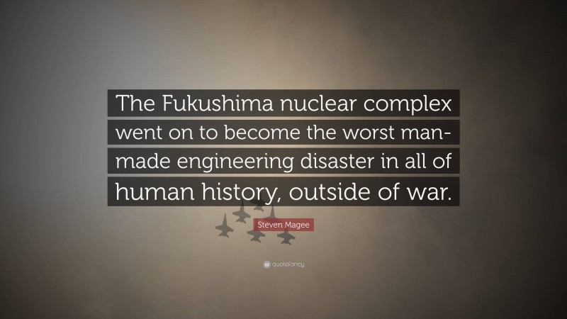 Steven Magee Quote: “The Fukushima nuclear complex went on to become the worst man-made engineering disaster in all of human history, outside of war.”