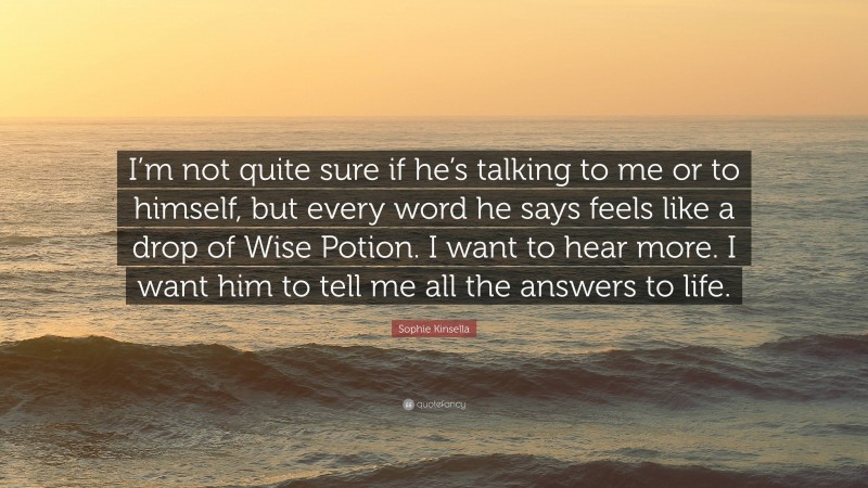 Sophie Kinsella Quote: “I’m not quite sure if he’s talking to me or to himself, but every word he says feels like a drop of Wise Potion. I want to hear more. I want him to tell me all the answers to life.”