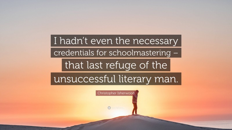 Christopher Isherwood Quote: “I hadn’t even the necessary credentials for schoolmastering – that last refuge of the unsuccessful literary man.”