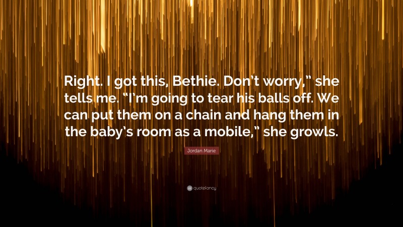 Jordan Marie Quote: “Right. I got this, Bethie. Don’t worry,” she tells me. “I’m going to tear his balls off. We can put them on a chain and hang them in the baby’s room as a mobile,” she growls.”