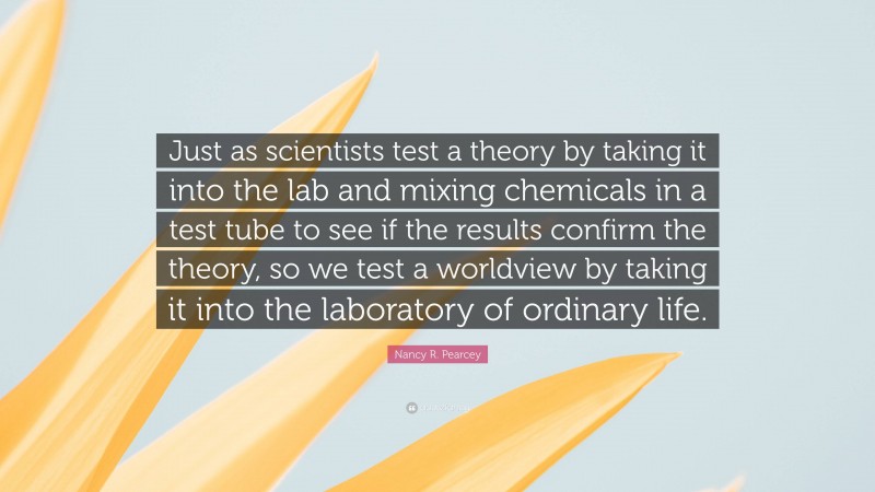 Nancy R. Pearcey Quote: “Just as scientists test a theory by taking it into the lab and mixing chemicals in a test tube to see if the results confirm the theory, so we test a worldview by taking it into the laboratory of ordinary life.”