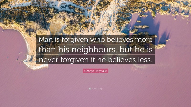 George Holyoake Quote: “Man is forgiven who believes more than his neighbours, but he is never forgiven if he believes less.”