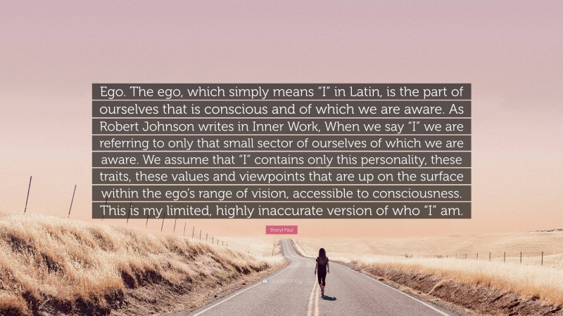 Sheryl Paul Quote: “Ego. The ego, which simply means “I” in Latin, is the part of ourselves that is conscious and of which we are aware. As Robert Johnson writes in Inner Work, When we say “I” we are referring to only that small sector of ourselves of which we are aware. We assume that “I” contains only this personality, these traits, these values and viewpoints that are up on the surface within the ego’s range of vision, accessible to consciousness. This is my limited, highly inaccurate version of who “I” am.”