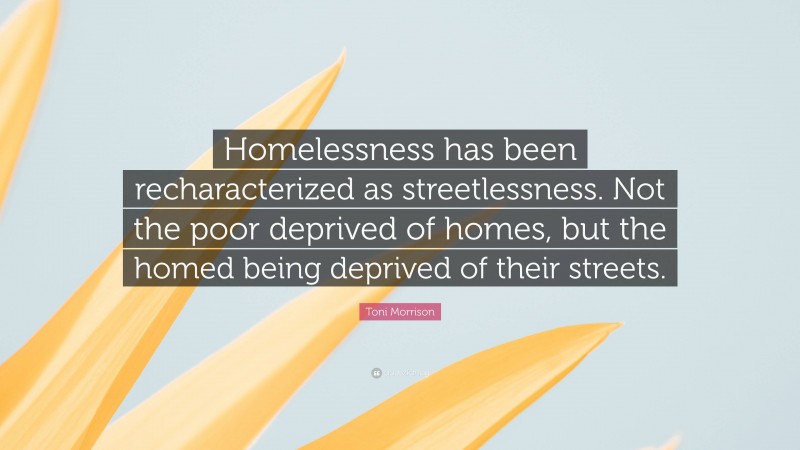Toni Morrison Quote: “Homelessness has been recharacterized as streetlessness. Not the poor deprived of homes, but the homed being deprived of their streets.”